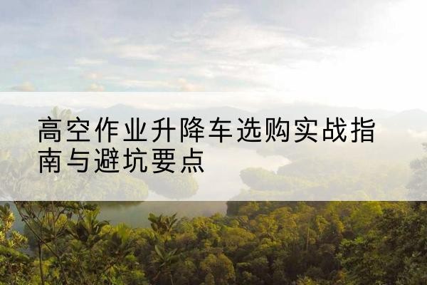 新乡升降车怎么选-高空作业升降车选购实战指南与避坑要点