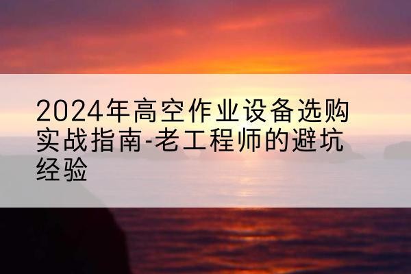 新乡高空作业升降机厂家推荐-2024年高空作业设备选购实战指南-老工程师的避坑经验