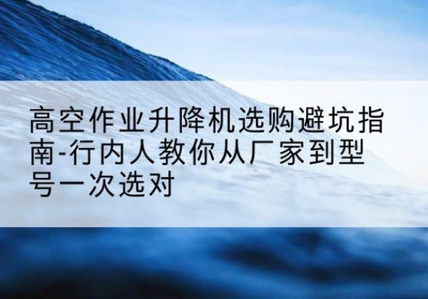 新乡升降平台厂家-高空作业升降机选购避坑指南-行内人教你从厂家到型号一次选对