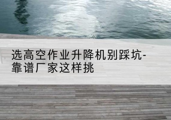 新乡剪叉式升降机厂家-选高空作业升降机别踩坑-靠谱厂家这样挑