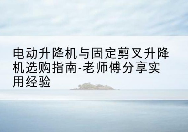 新乡电动升降机怎么选-电动升降机与固定剪叉升降机选购指南-老师傅分享实用经验