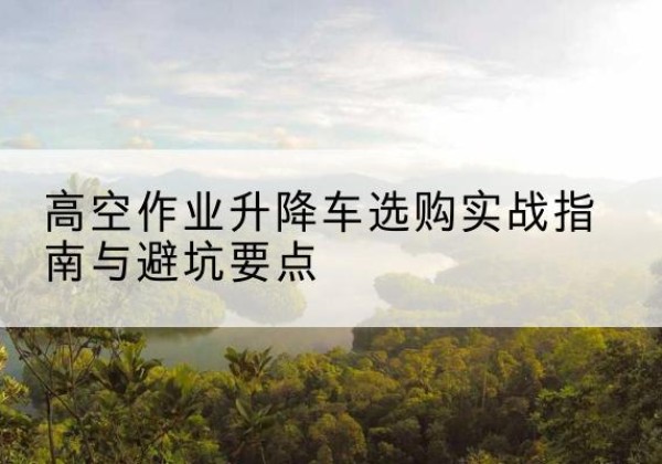 新乡升降车怎么选-高空作业升降车选购实战指南与避坑要点