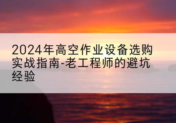 新乡高空作业升降机厂家推荐-2024年高空作业设备选购实战指南-老工程师的避坑经验